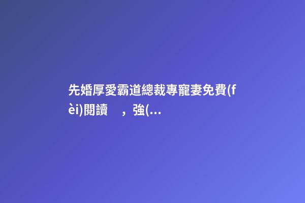 先婚厚愛霸道總裁專寵妻免費(fèi)閱讀，強(qiáng)推先婚后愛言情文-第1張-觀點-玄機(jī)派
